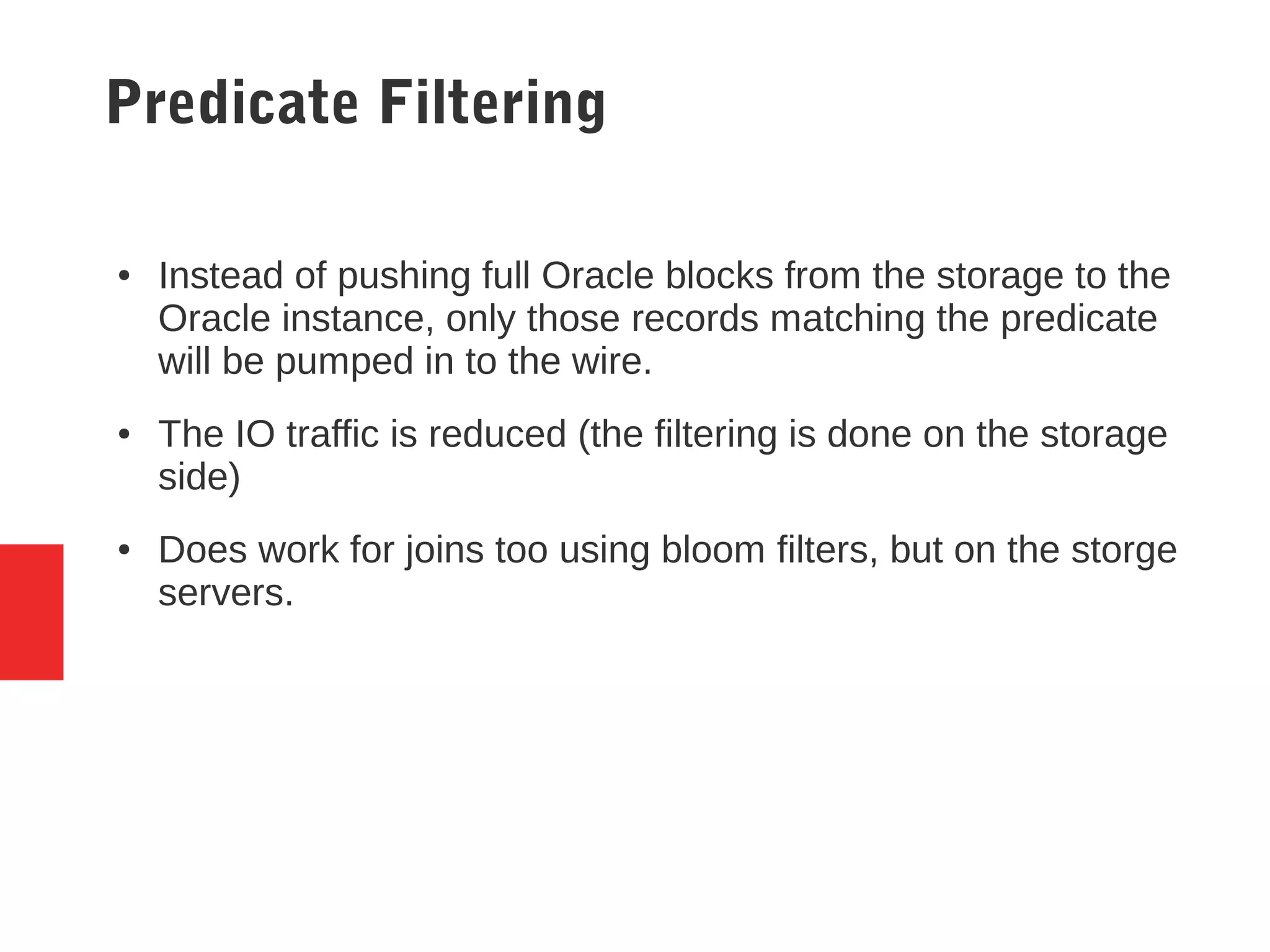 Predicate Filtering
● Instead of pushing full Oracle blocks from the storage to the
Oracle instance, only those records matching the predicate
will be pumped in to the wire.
● The IO traffic is reduced (the filtering is done on the storage
side)
● Does work for joins too using bloom filters, but on the storge
servers.
 