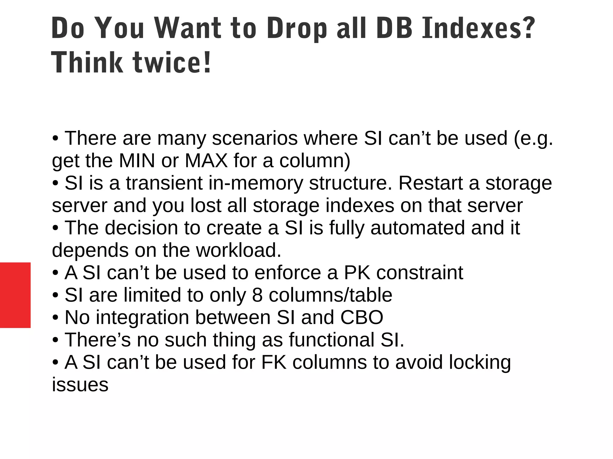 Do You Want to Drop all DB Indexes?
Think twice!
● There are many scenarios where SI can’t be used (e.g.
get the MIN or MAX for a column)
● SI is a transient in-memory structure. Restart a storage
server and you lost all storage indexes on that server
● The decision to create a SI is fully automated and it
depends on the workload.
● A SI can’t be used to enforce a PK constraint
● SI are limited to only 8 columns/table
● No integration between SI and CBO
● There’s no such thing as functional SI.
● A SI can’t be used for FK columns to avoid locking
issues
 