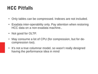 HCC Pitfalls
● Only tables can be compressed. Indexes are not included.
● Exadata inter-operability only. Pay attention when restoring
HCC data on a non-exadata machine..
● Not good for OLTP.
● May consume a lot of CPU (for compression, but for de-
compression too).
● It’s not a true columnar model, so wasn’t really designed
having the performance idea in mind
 