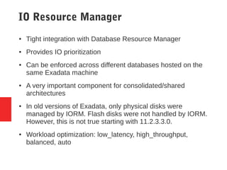 IO Resource Manager
● Tight integration with Database Resource Manager
● Provides IO prioritization
● Can be enforced across different databases hosted on the
same Exadata machine
● A very important component for consolidated/shared
architectures
● In old versions of Exadata, only physical disks were
managed by IORM. Flash disks were not handled by IORM.
However, this is not true starting with 11.2.3.3.0.
● Workload optimization: low_latency, high_throughput,
balanced, auto
 