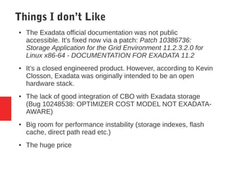 Things I don’t Like
● The Exadata official documentation was not public
accessible. It’s fixed now via a patch: Patch 10386736:
Storage Application for the Grid Environment 11.2.3.2.0 for
Linux x86-64 - DOCUMENTATION FOR EXADATA 11.2
● It’s a closed engineered product. However, according to Kevin
Closson, Exadata was originally intended to be an open
hardware stack.
● The lack of good integration of CBO with Exadata storage
(Bug 10248538: OPTIMIZER COST MODEL NOT EXADATA-
AWARE)
● Big room for performance instability (storage indexes, flash
cache, direct path read etc.)
● The huge price
 