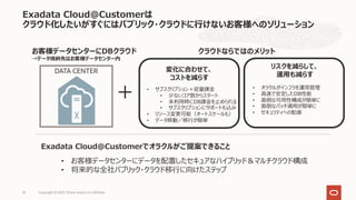 Exadata Cloud@Customerは
クラウド化したいがすぐにはパブリック・クラウドに⾏けないお客様へのソリューション
Copyright © 2021, Oracle and/or its affiliates
10
DATA CENTER
＋
お客様データセンターにDBクラウド
→データ格納先はお客様データセンター内
クラウドならではのメリット
• お客様データセンターにデータを配置したセキュアなハイブリッド＆マルチクラウド構成
• 将来的な全社パブリック・クラウド移⾏に向けたステップ
Exadata Cloud@Customerでオラクルがご提案できること
変化に合わせて、
コストを減らす
• サブスクリプション＋従量課⾦
• 少ないコア数からスタート
• 未利⽤時にDB課⾦を⽌められる
• サブスクリプションにサポートも込み
• リソース変更可能（オートスケールも）
• データ移動／移⾏が簡単
リスクを減らして、
運⽤も減らす
• オラクルがインフラを運⽤管理
• ⾼速で安定したDB性能
• ⾯倒な可⽤性構成が簡単に
• ⾯倒なパッチ適⽤が簡単に
• セキュリティへの配慮
 
