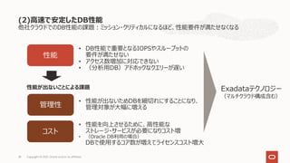 他社クラウドでのDB性能の課題︓ミッション・クリティカルになるほど、性能要件が満たせなくなる
(2)⾼速で安定したDB性能
Copyright © 2021, Oracle and/or its affiliates
28
性能
コスト
• DB性能で重要となるIOPSやスループットの
要件が満たせない
• アクセス数増加に対応できない
• （分析⽤DB）アドホックなクエリーが遅い
• 性能を向上させるために、⾼性能な
ストレージ・サービスが必要になりコスト増
• （Oracle DB利⽤の場合）
DBで使⽤するコア数が増えてライセンスコスト増⼤
管理性
• 性能が出ないためDBを細切れにすることになり、
管理対象が⼤幅に増える
Exadataテクノロジー
（マルチクラウド構成含む）
性能が出ないことによる課題
 