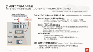 トランザクションの⾼速化・安定化︓ストレージPMEMへのRDMAによるデータ・アクセス
(2)⾼速で安定したDB性能
Copyright © 2021, Oracle and/or its affiliates,
29
Compute Server
Storage Server
Hot
Warm
RDMA
Cold
RoCE
Persistent
Memory
FLASH
PMEM＋RDMAで⼤幅なI/O性能向上
• Intel DC Persistent Memoryをストレージサーバーあたり 1.5 TB搭載
• リモート・ダイレクト・メモリ・アクセス（RDMA）で 19マイクロ秒以下でデータ取得
• IOPSは2.5倍
PMEM＋RDMAで性能を安定化
バッファ・キャッシュにデータが載っていない場合に起こる性能劣化を抑えられる
• DBインスタンス起動／再起動直後
• ⽉次バッチ⽤など、時々しか利⽤しないインデックス
• 多数のDB統合により、バッファ・キャッシュ・サイズが⼤きく取れないケース
DBAの作業が楽に
• PMEMへのデータ格納は⾃動化
• Oracle 19cの⾃動インデックス作成機能と組み合わせて、
チューニングを⾃動化
（1）インデックス・スキャンを⾼速化・安定化（Persistent Memory Data Accelerator）
（2）COMMIT処理を⾼速化（Persistent Memory Commit Accelerator）
• REDOログを、通常のI/OのかわりにRDMAでPMEMに書き込む
• ログ書込みが最⼤８倍⾼速化
※DBバージョンはOracle 19c以上、ExaC@Cは X8M Quarter Rack以上
 
