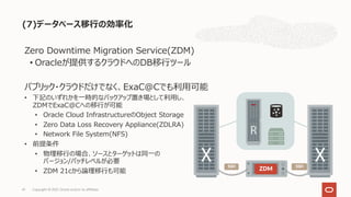 (7)データベース移⾏の効率化
Copyright © 2021, Oracle and/or its affiliates
41
Zero Downtime Migration Service(ZDM)
• Oracleが提供するクラウドへのDB移⾏ツール
パブリック・クラウドだけでなく、ExaC@Cでも利⽤可能
• 下記のいずれかを⼀時的なバックアップ置き場として利⽤し、
ZDMでExaC@Cへの移⾏が可能
• Oracle Cloud InfrastructureのObject Storage
• Zero Data Loss Recovery Appliance(ZDLRA)
• Network File System(NFS)
• 前提条件
• 物理移⾏の場合、ソースとターゲットは同⼀の
バージョン/パッチレベルが必要
• ZDM 21cから論理移⾏も可能 ZDM
SSH SSH
 