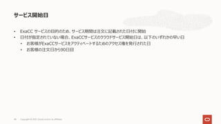 • ExaCC サービスの⽬的のため、サービス期間は注⽂に記載された⽇付に開始
• ⽇付が指定されていない場合、ExaCCサービスのクラウドサービス開始⽇は、以下のいずれかの早い⽇
• お客様がExaCCサービスをアクティベートするためのアクセス権を発⾏された⽇
• お客様の注⽂⽇から90⽇⽬
サービス開始⽇
Copyright © 2021, Oracle and/or its affiliates
48
 