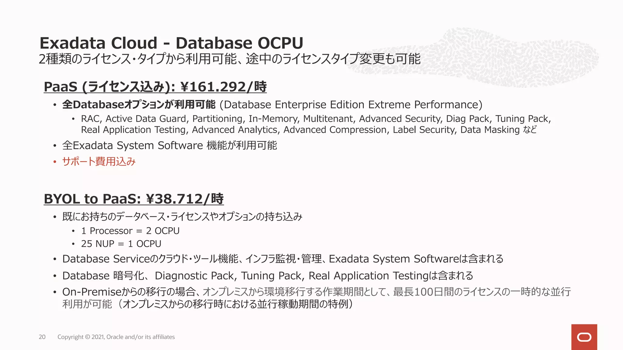 PaaS (ライセンス込み): ¥161.292/時
• 全Databaseオプションが利⽤可能 (Database Enterprise Edition Extreme Performance)
• RAC, Active Data Guard, Partitioning, In-Memory, Multitenant, Advanced Security, Diag Pack, Tuning Pack,
Real Application Testing, Advanced Analytics, Advanced Compression, Label Security, Data Masking など
• 全Exadata System Software 機能が利⽤可能
• サポート費⽤込み
BYOL to PaaS: ¥38.712/時
• 既にお持ちのデータベース・ライセンスやオプションの持ち込み
• 1 Processor = 2 OCPU
• 25 NUP = 1 OCPU
• Database Serviceのクラウド・ツール機能、インフラ監視・管理、Exadata System Softwareは含まれる
• Database 暗号化、 Diagnostic Pack, Tuning Pack, Real Application Testingは含まれる
• On-Premiseからの移⾏の場合、オンプレミスから環境移⾏する作業期間として、最⻑100⽇間のライセンスの⼀時的な並⾏
利⽤が可能（オンプレミスからの移⾏時における並⾏稼動期間の特例）
2種類のライセンス・タイプから利⽤可能、途中のライセンスタイプ変更も可能
Exadata Cloud - Database OCPU
20 Copyright © 2021, Oracle and/or its affiliates
 