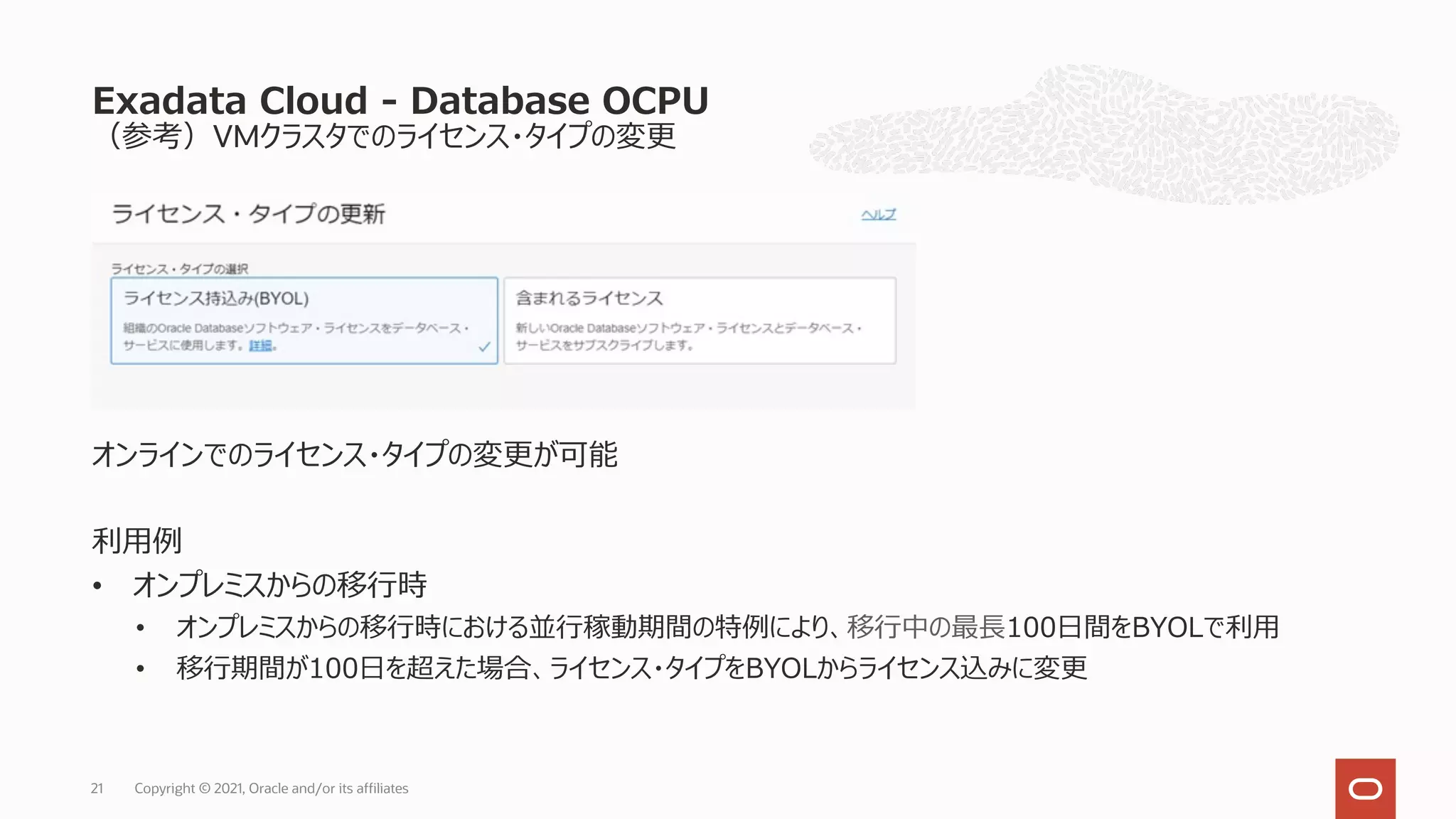 （参考）VMクラスタでのライセンス・タイプの変更
オンラインでのライセンス・タイプの変更が可能
利⽤例
• オンプレミスからの移⾏時
• オンプレミスからの移⾏時における並⾏稼動期間の特例により、移⾏中の最⻑100⽇間をBYOLで利⽤
• 移⾏期間が100⽇を超えた場合、ライセンス・タイプをBYOLからライセンス込みに変更
Exadata Cloud - Database OCPU
Copyright © 2021, Oracle and/or its affiliates
21
 