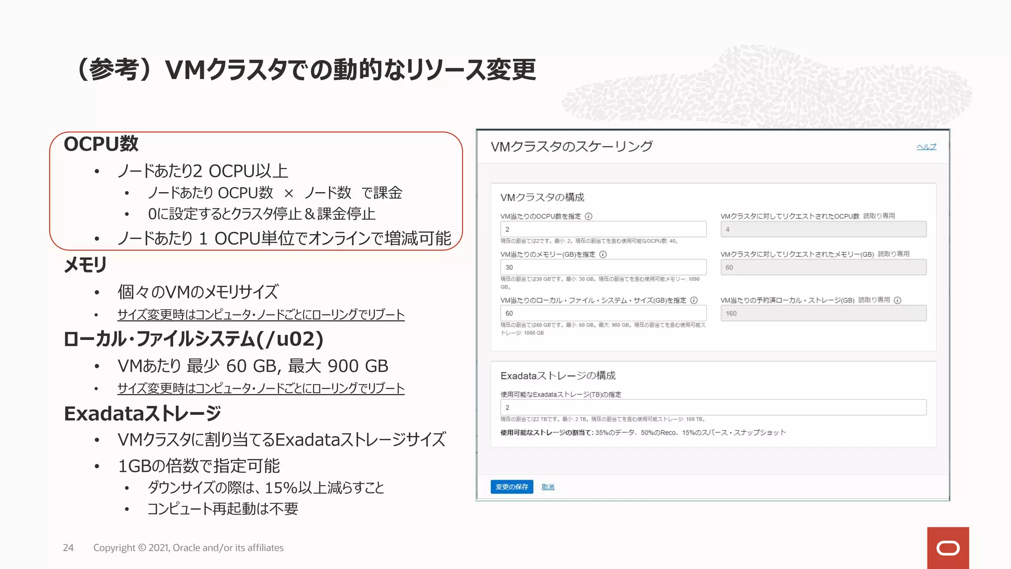 OCPU数
• ノードあたり2 OCPU以上
• ノードあたり OCPU数 × ノード数 で課⾦
• 0に設定するとクラスタ停⽌＆課⾦停⽌
• ノードあたり 1 OCPU単位でオンラインで増減可能
メモリ
• 個々のVMのメモリサイズ
• サイズ変更時はコンピュータ・ノードごとにローリングでリブート
ローカル・ファイルシステム(/u02)
• VMあたり 最少 60 GB, 最⼤ 900 GB
• サイズ変更時はコンピュータ・ノードごとにローリングでリブート
Exadataストレージ
• VMクラスタに割り当てるExadataストレージサイズ
• 1GBの倍数で指定可能
• ダウンサイズの際は、15%以上減らすこと
• コンピュート再起動は不要
（参考）VMクラスタでの動的なリソース変更
Copyright © 2021, Oracle and/or its affiliates
24
 