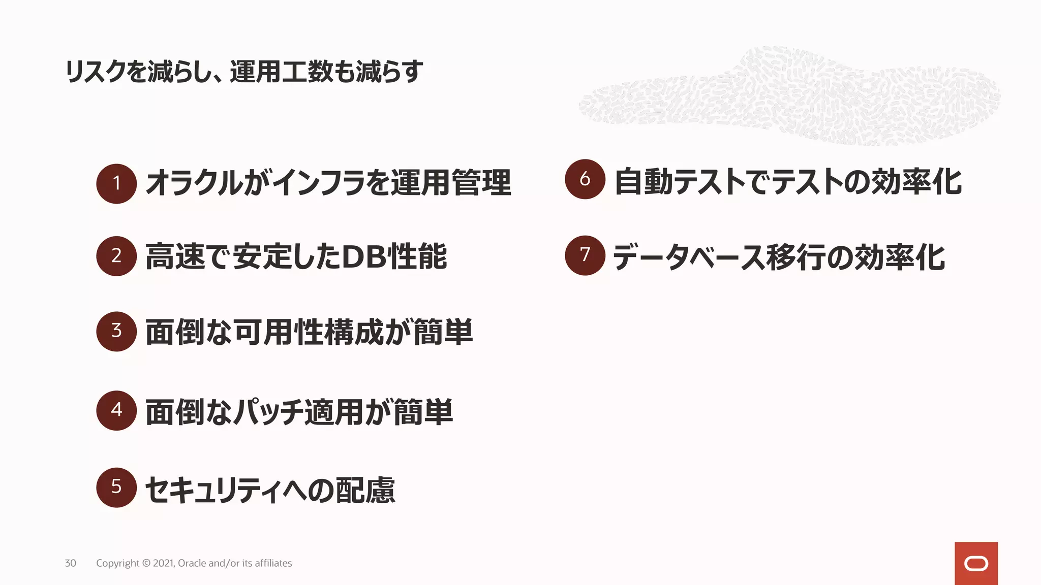 リスクを減らし、運⽤⼯数も減らす
Copyright © 2021, Oracle and/or its affiliates
30
1 オラクルがインフラを運⽤管理
3 ⾯倒な可⽤性構成が簡単
4 ⾯倒なパッチ適⽤が簡単
5 セキュリティへの配慮
2 ⾼速で安定したDB性能
6 ⾃動テストでテストの効率化
7 データベース移⾏の効率化
 