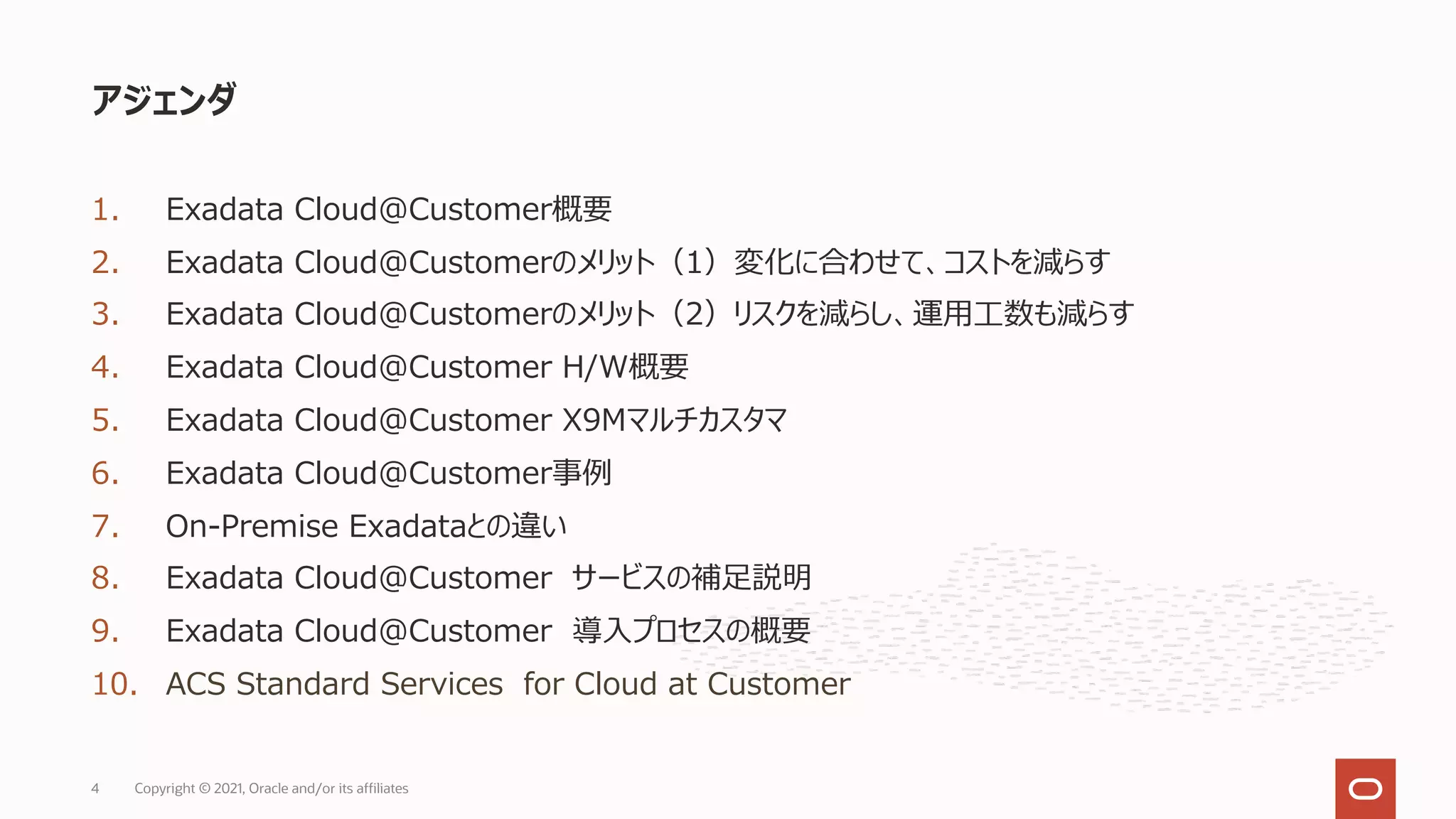 1. Exadata Cloud@Customer概要
2. Exadata Cloud@Customerのメリット（1）変化に合わせて、コストを減らす
3. Exadata Cloud@Customerのメリット（2）リスクを減らし、運⽤⼯数も減らす
4. Exadata Cloud@Customer H/W概要
5. Exadata Cloud@Customer X9Mマルチカスタマ
6. Exadata Cloud@Customer事例
7. On-Premise Exadataとの違い
8. Exadata Cloud@Customer サービスの補⾜説明
9. Exadata Cloud@Customer 導⼊プロセスの概要
10. ACS Standard Services for Cloud at Customer
アジェンダ
Copyright © 2021, Oracle and/or its affiliates
4
 