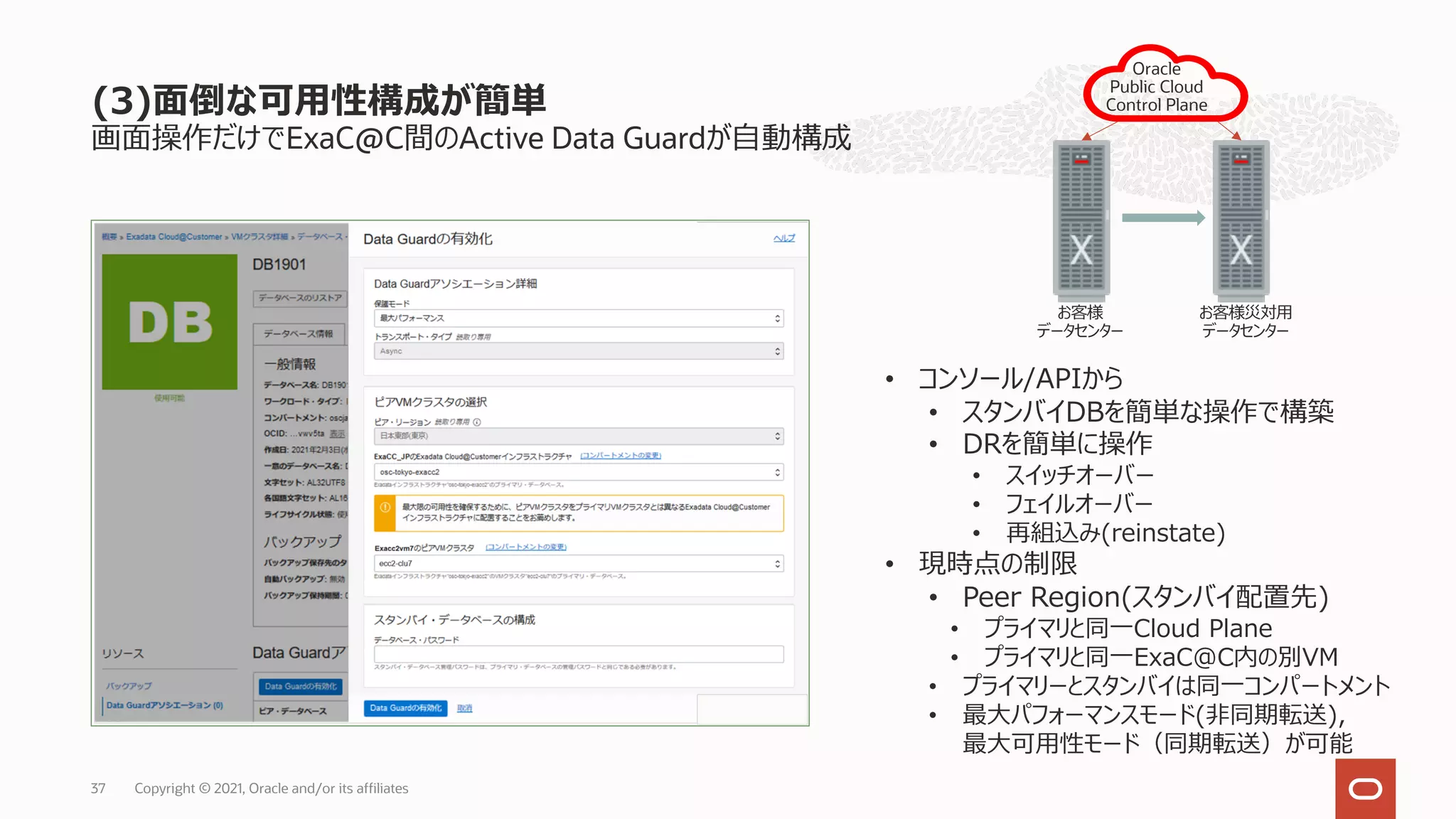 画⾯操作だけでExaC@C間のActive Data Guardが⾃動構成
(3)⾯倒な可⽤性構成が簡単
Copyright © 2021, Oracle and/or its affiliates
37
• コンソール/APIから
• スタンバイDBを簡単な操作で構築
• DRを簡単に操作
• スイッチオーバー
• フェイルオーバー
• 再組込み(reinstate)
• 現時点の制限
• Peer Region(スタンバイ配置先)
• プライマリと同⼀Cloud Plane
• プライマリと同⼀ExaC@C内の別VM
• プライマリーとスタンバイは同⼀コンパートメント
• 最⼤パフォーマンスモード(⾮同期転送),
最⼤可⽤性モード（同期転送）が可能
お客様
データセンター
Oracle
Public Cloud
Control Plane
お客様災対⽤
データセンター
 