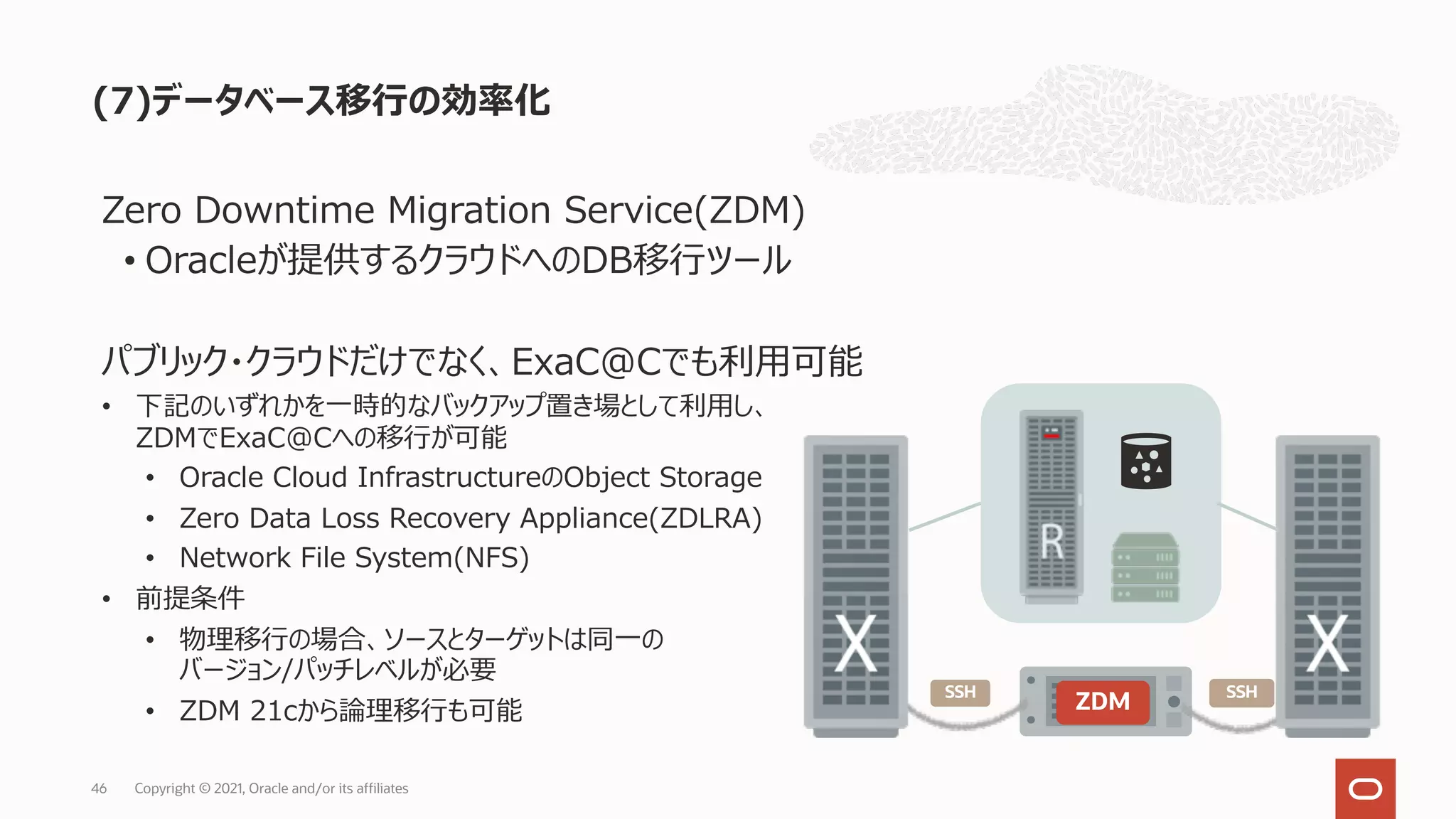 (7)データベース移⾏の効率化
Copyright © 2021, Oracle and/or its affiliates
46
Zero Downtime Migration Service(ZDM)
• Oracleが提供するクラウドへのDB移⾏ツール
パブリック・クラウドだけでなく、ExaC@Cでも利⽤可能
• 下記のいずれかを⼀時的なバックアップ置き場として利⽤し、
ZDMでExaC@Cへの移⾏が可能
• Oracle Cloud InfrastructureのObject Storage
• Zero Data Loss Recovery Appliance(ZDLRA)
• Network File System(NFS)
• 前提条件
• 物理移⾏の場合、ソースとターゲットは同⼀の
バージョン/パッチレベルが必要
• ZDM 21cから論理移⾏も可能 ZDM
SSH SSH
 