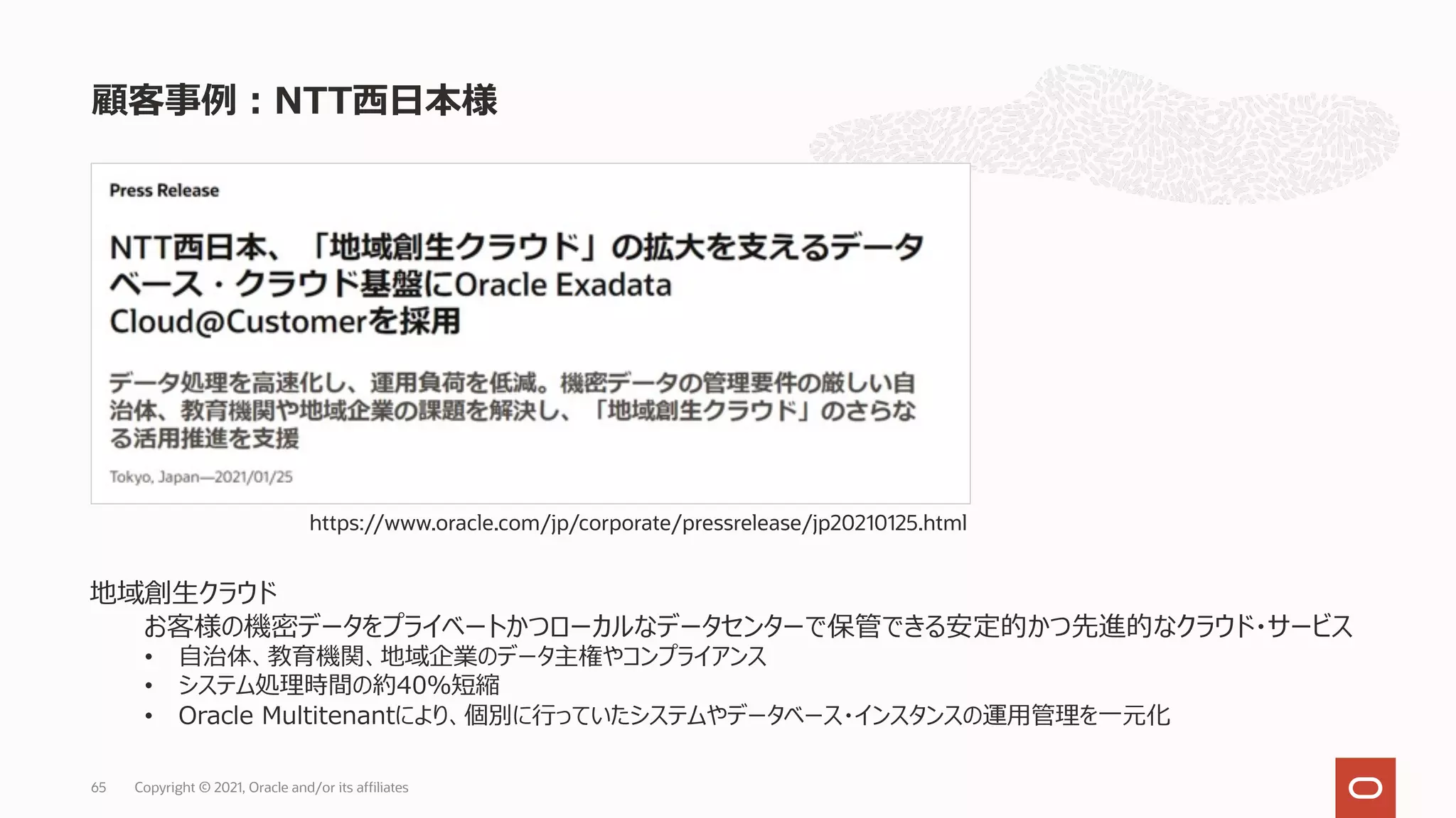 顧客事例︓NTT⻄⽇本様
Copyright © 2021, Oracle and/or its affiliates
65
https://www.oracle.com/jp/corporate/pressrelease/jp20210125.html
地域創⽣クラウド
お客様の機密データをプライベートかつローカルなデータセンターで保管できる安定的かつ先進的なクラウド・サービス
• ⾃治体、教育機関、地域企業のデータ主権やコンプライアンス
• システム処理時間の約40％短縮
• Oracle Multitenantにより、個別に⾏っていたシステムやデータベース・インスタンスの運⽤管理を⼀元化
 