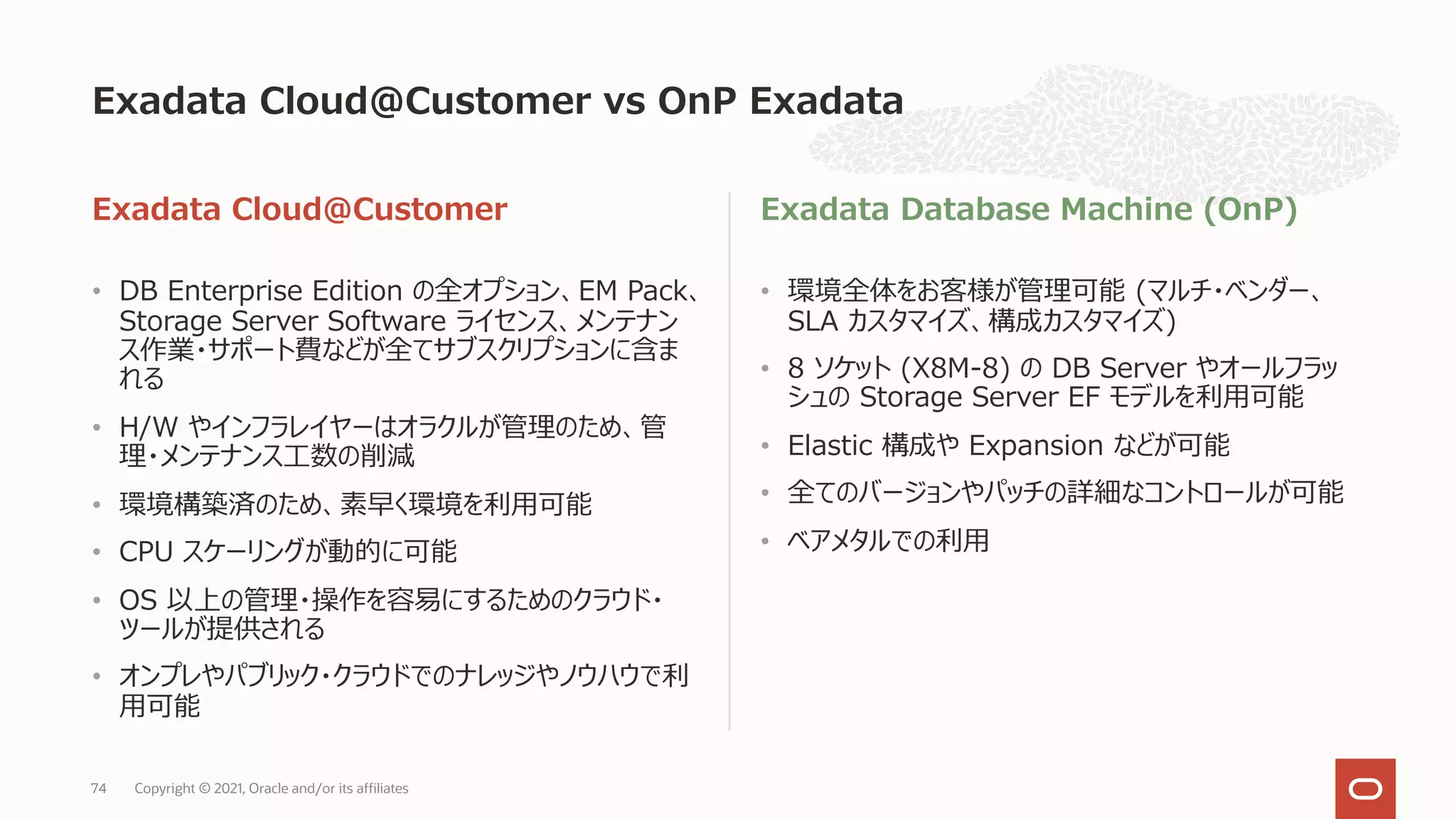 Exadata Cloud@Customer
• DB Enterprise Edition の全オプション、EM Pack、
Storage Server Software ライセンス、メンテナン
ス作業・サポート費などが全てサブスクリプションに含ま
れる
• H/W やインフラレイヤーはオラクルが管理のため、管
理・メンテナンス⼯数の削減
• 環境構築済のため、素早く環境を利⽤可能
• CPU スケーリングが動的に可能
• OS 以上の管理・操作を容易にするためのクラウド・
ツールが提供される
• オンプレやパブリック・クラウドでのナレッジやノウハウで利
⽤可能
Exadata Database Machine (OnP)
• 環境全体をお客様が管理可能 (マルチ・ベンダー、
SLA カスタマイズ、構成カスタマイズ)
• 8 ソケット (X8M-8) の DB Server やオールフラッ
シュの Storage Server EF モデルを利⽤可能
• Elastic 構成や Expansion などが可能
• 全てのバージョンやパッチの詳細なコントロールが可能
• ベアメタルでの利⽤
Exadata Cloud@Customer vs OnP Exadata
Copyright © 2021, Oracle and/or its affiliates
74
 