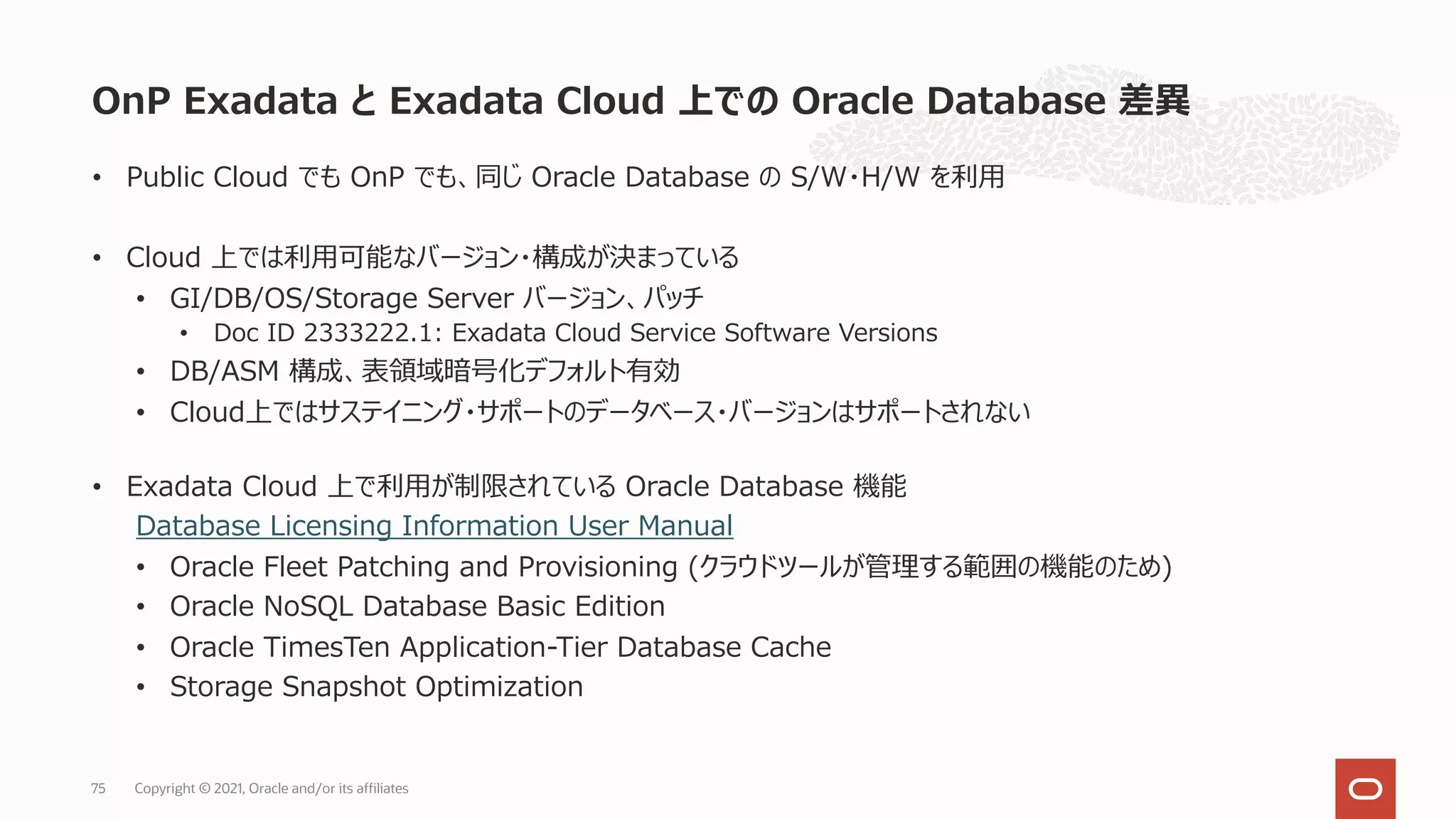 • Public Cloud でも OnP でも、同じ Oracle Database の S/W・H/W を利⽤
• Cloud 上では利⽤可能なバージョン・構成が決まっている
• GI/DB/OS/Storage Server バージョン、パッチ
• Doc ID 2333222.1: Exadata Cloud Service Software Versions
• DB/ASM 構成、表領域暗号化デフォルト有効
• Cloud上ではサステイニング・サポートのデータベース・バージョンはサポートされない
• Exadata Cloud 上で利⽤が制限されている Oracle Database 機能
Database Licensing Information User Manual
• Oracle Fleet Patching and Provisioning (クラウドツールが管理する範囲の機能のため)
• Oracle NoSQL Database Basic Edition
• Oracle TimesTen Application-Tier Database Cache
• Storage Snapshot Optimization
OnP Exadata と Exadata Cloud 上での Oracle Database 差異
Copyright © 2021, Oracle and/or its affiliates
75
 