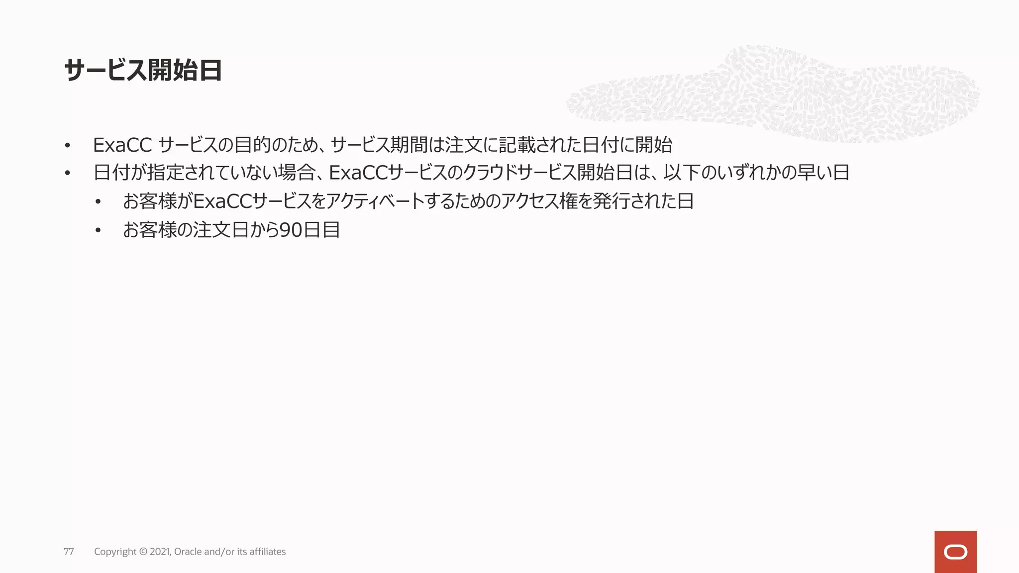 • ExaCC サービスの⽬的のため、サービス期間は注⽂に記載された⽇付に開始
• ⽇付が指定されていない場合、ExaCCサービスのクラウドサービス開始⽇は、以下のいずれかの早い⽇
• お客様がExaCCサービスをアクティベートするためのアクセス権を発⾏された⽇
• お客様の注⽂⽇から90⽇⽬
サービス開始⽇
Copyright © 2021, Oracle and/or its affiliates
77
 