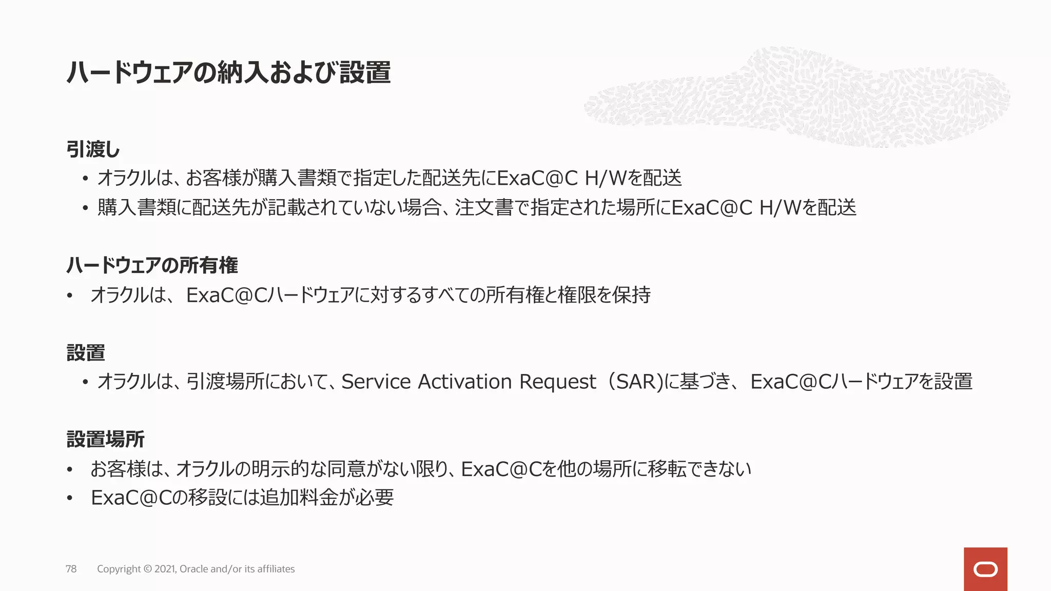 引渡し
• オラクルは、お客様が購⼊書類で指定した配送先にExaC@C H/Wを配送
• 購⼊書類に配送先が記載されていない場合、注⽂書で指定された場所にExaC@C H/Wを配送
ハードウェアの所有権
• オラクルは、 ExaC@Cハードウェアに対するすべての所有権と権限を保持
設置
• オラクルは、引渡場所において、Service Activation Request（SAR)に基づき、 ExaC@Cハードウェアを設置
設置場所
• お客様は、オラクルの明⽰的な同意がない限り、ExaC@Cを他の場所に移転できない
• ExaC@Cの移設には追加料⾦が必要
ハードウェアの納⼊および設置
Copyright © 2021, Oracle and/or its affiliates
78
 