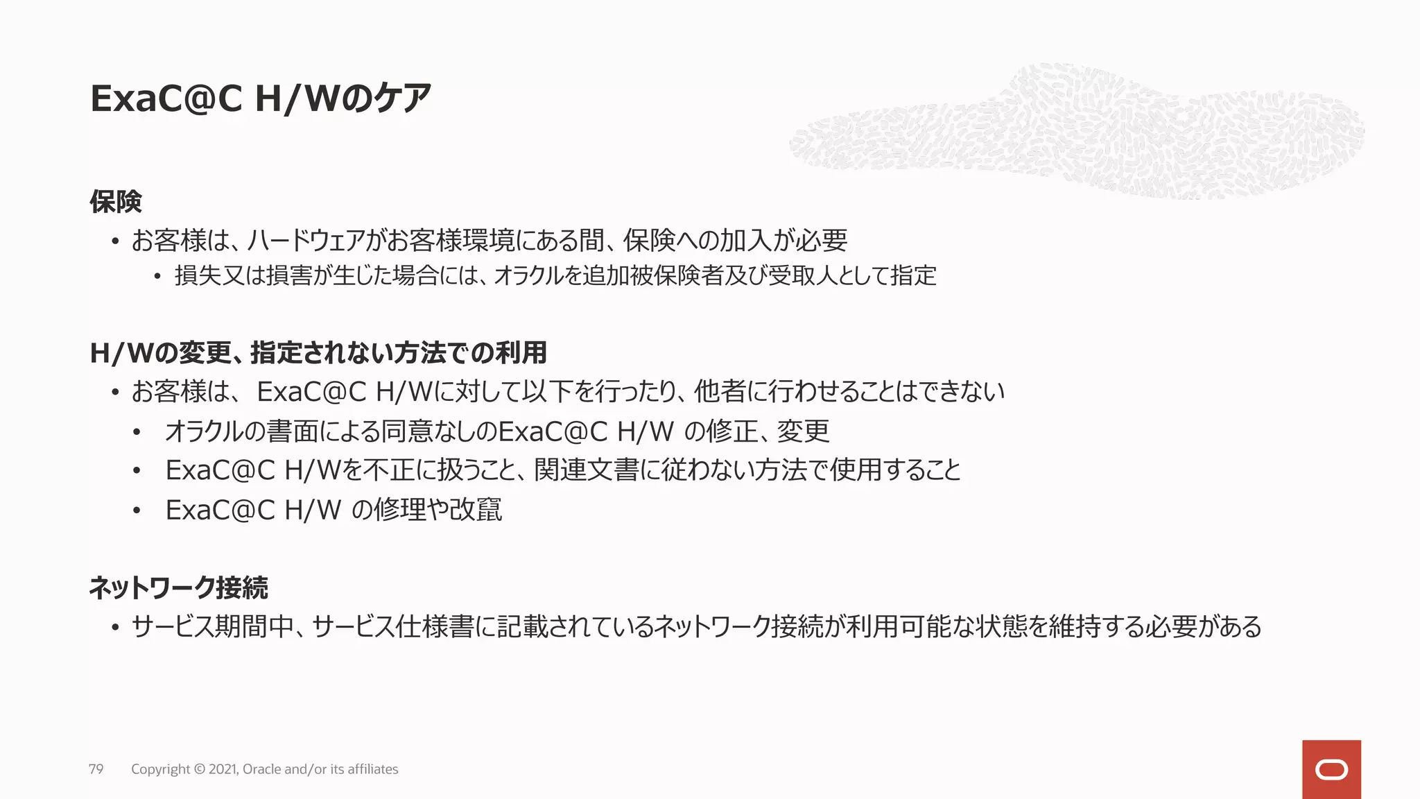 保険
• お客様は、ハードウェアがお客様環境にある間、保険への加⼊が必要
• 損失⼜は損害が⽣じた場合には、オラクルを追加被保険者及び受取⼈として指定
H/Wの変更、指定されない⽅法での利⽤
• お客様は、 ExaC@C H/Wに対して以下を⾏ったり、他者に⾏わせることはできない
• オラクルの書⾯による同意なしのExaC@C H/W の修正、変更
• ExaC@C H/Wを不正に扱うこと、関連⽂書に従わない⽅法で使⽤すること
• ExaC@C H/W の修理や改竄
ネットワーク接続
• サービス期間中、サービス仕様書に記載されているネットワーク接続が利⽤可能な状態を維持する必要がある
ExaC@C H/Wのケア
Copyright © 2021, Oracle and/or its affiliates
79
 