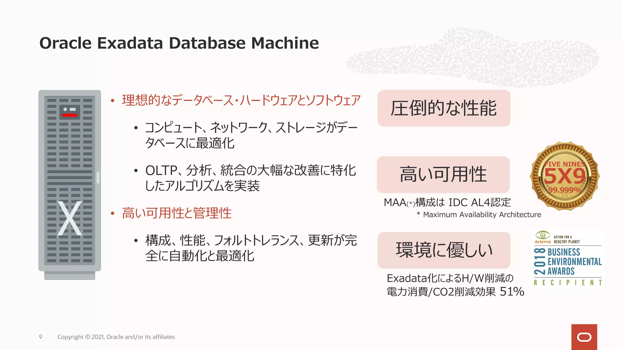 Oracle Exadata Database Machine
• 理想的なデータベース・ハードウェアとソフトウェア
• コンピュート、ネットワーク、ストレージがデー
タベースに最適化
• OLTP、分析、統合の⼤幅な改善に特化
したアルゴリズムを実装
• ⾼い可⽤性と管理性
• 構成、性能、フォルトトレランス、更新が完
全に⾃動化と最適化
圧倒的な性能
⾼い可⽤性
FIVE NINES
5X9
99.999%
MAA(*)構成は IDC AL4認定
環境に優しい
* Maximum Availability Architecture
Exadata化によるH/W削減の
電⼒消費/CO2削減効果 51%
9 Copyright © 2021, Oracle and/or its affiliates
 