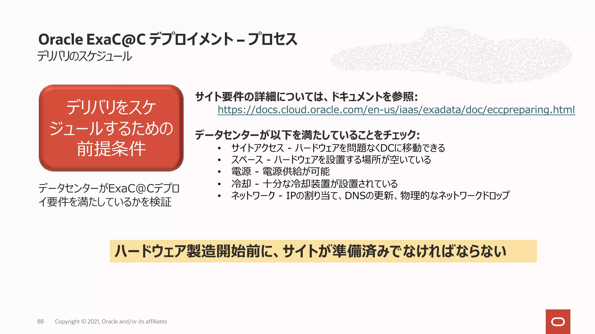 デリバリのスケジュール
Oracle ExaC@C デプロイメント – プロセス
デリバリをスケ
ジュールするための
前提条件
データセンターがExaC@Cデプロ
イ要件を満たしているかを検証
サイト要件の詳細については、ドキュメントを参照:
https://docs.cloud.oracle.com/en-us/iaas/exadata/doc/eccpreparing.html
データセンターが以下を満たしていることをチェック:
• サイトアクセス - ハードウェアを問題なくDCに移動できる
• スペース - ハードウェアを設置する場所が空いている
• 電源 - 電源供給が可能
• 冷却 - ⼗分な冷却装置が設置されている
• ネットワーク - IPの割り当て、DNSの更新、物理的なネットワークドロップ
ハードウェア製造開始前に、サイトが準備済みでなければならない
Copyright © 2021, Oracle and/or its affiliates
88
 