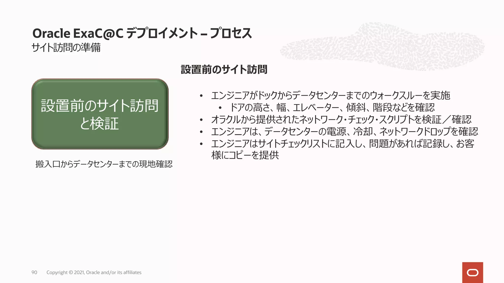 サイト訪問の準備
Oracle ExaC@C デプロイメント – プロセス
設置前のサイト訪問
• エンジニアがドックからデータセンターまでのウォークスルーを実施
• ドアの⾼さ、幅、エレベーター、傾斜、階段などを確認
• オラクルから提供されたネットワーク・チェック・スクリプトを検証／確認
• エンジニアは、データセンターの電源、冷却、ネットワークドロップを確認
• エンジニアはサイトチェックリストに記⼊し、問題があれば記録し、お客
様にコピーを提供
設置前のサイト訪問
と検証
搬⼊⼝からデータセンターまでの現地確認
Copyright © 2021, Oracle and/or its affiliates
90
 