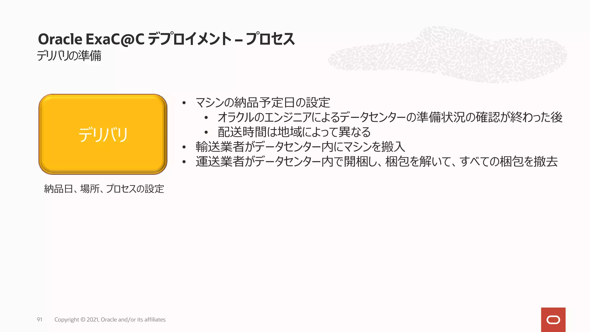 デリバリの準備
Oracle ExaC@C デプロイメント – プロセス
• マシンの納品予定⽇の設定
• オラクルのエンジニアによるデータセンターの準備状況の確認が終わった後
• 配送時間は地域によって異なる
• 輸送業者がデータセンター内にマシンを搬⼊
• 運送業者がデータセンター内で開梱し、梱包を解いて、すべての梱包を撤去
デリバリ
納品⽇、場所、プロセスの設定
Copyright © 2021, Oracle and/or its affiliates
91
 