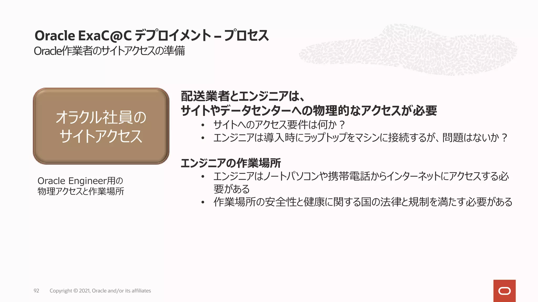 Oracle作業者のサイトアクセスの準備
Oracle ExaC@C デプロイメント – プロセス
配送業者とエンジニアは、
サイトやデータセンターへの物理的なアクセスが必要
• サイトへのアクセス要件は何か︖
• エンジニアは導⼊時にラップトップをマシンに接続するが、問題はないか︖
エンジニアの作業場所
• エンジニアはノートパソコンや携帯電話からインターネットにアクセスする必
要がある
• 作業場所の安全性と健康に関する国の法律と規制を満たす必要がある
オラクル社員の
サイトアクセス
Oracle Engineer⽤の
物理アクセスと作業場所
Copyright © 2021, Oracle and/or its affiliates
92
 