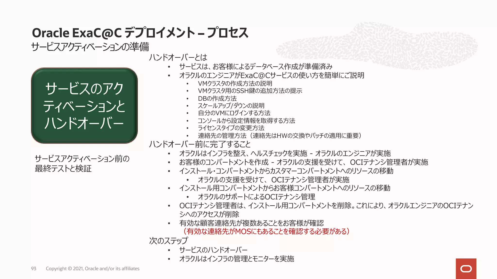 サービスアクティベーションの準備
Oracle ExaC@C デプロイメント – プロセス
ハンドオーバーとは
• サービスは、お客様によるデータベース作成が準備済み
• オラクルのエンジニアがExaC@Cサービスの使い⽅を簡単にご説明
• VMクラスタの作成⽅法の説明
• VMクラスタ⽤のSSH鍵の追加⽅法の提⽰
• DBの作成⽅法
• スケールアップ/ダウンの説明
• ⾃分のVMにログインする⽅法
• コンソールから設定情報を取得する⽅法
• ライセンスタイプの変更⽅法
• 連絡先の管理⽅法（連絡先はHWの交換やパッチの適⽤に重要）
ハンドオーバー前に完了すること
• オラクルはインフラを整え、ヘルスチェックを実施 - オラクルのエンジニアが実施
• お客様のコンパートメントを作成 - オラクルの⽀援を受けて、 OCIテナンシ管理者が実施
• インストール・コンパートメントからカスタマーコンパートメントへのリソースの移動
• オラクルの⽀援を受けて、 OCIテナンシ管理者が実施
• インストール⽤コンパートメントからお客様コンパートメントへのリソースの移動
• オラクルのサポートによるOCIテナンシ管理
• OCIテナンシ管理者は、インストール⽤コンパートメントを削除。これにより、オラクルエンジニアのOCIテナン
シへのアクセスが削除
• 有効な顧客連絡先が複数あることをお客様が確認
（有効な連絡先がMOSにもあることを確認する必要がある）
次のステップ
• サービスのハンドオーバー
• オラクルはインフラの管理とモニターを実施
サービスのアク
ティベーションと
ハンドオーバー
サービスアクティベーション前の
最終テストと検証
Copyright © 2021, Oracle and/or its affiliates
93
 