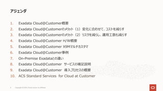 1. Exadata Cloud@Customer概要
2. Exadata Cloud@Customerのメリット（1）変化に合わせて、コストを減らす
3. Exadata Cloud@Customerのメリット（2）リスクを減らし、運⽤⼯数も減らす
4. Exadata Cloud@Customer H/W概要
5. Exadata Cloud@Customer X9Mマルチカスタマ
6. Exadata Cloud@Customer事例
7. On-Premise Exadataとの違い
8. Exadata Cloud@Customer サービスの補⾜説明
9. Exadata Cloud@Customer 導⼊プロセスの概要
10. ACS Standard Services for Cloud at Customer
アジェンダ
Copyright © 2021, Oracle and/or its affiliates
4
 