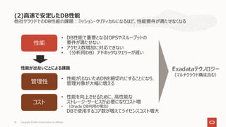 他社クラウドでのDB性能の課題︓ミッション・クリティカルになるほど、性能要件が満たせなくなる
(2)⾼速で安定したDB性能
Copyright © 2021, Oracle and/or its affiliates
33
性能
コスト
• DB性能で重要となるIOPSやスループットの
要件が満たせない
• アクセス数増加に対応できない
• （分析⽤DB）アドホックなクエリーが遅い
• 性能を向上させるために、⾼性能な
ストレージ・サービスが必要になりコスト増
• （Oracle DB利⽤の場合）
DBで使⽤するコア数が増えてライセンスコスト増⼤
管理性
• 性能が出ないためDBを細切れにすることになり、
管理対象が⼤幅に増える
Exadataテクノロジー
（マルチクラウド構成含む）
性能が出ないことによる課題
 
