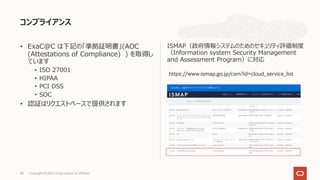 • ExaC@C は下記の「準拠証明書」(AOC
(Attestations of Compliance) ) を取得し
ています
• ISO 27001
• HIPAA
• PCI DSS
• SOC
• 認証はリクエストベースで提供されます
ISMAP（政府情報システムのためのセキュリティ評価制度
（Information system Security Management
and Assessment Program）に対応
コンプライアンス
Copyright © 2021, Oracle and/or its affiliates
48
https://www.ismap.go.jp/csm?id=cloud_service_list
 