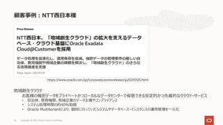顧客事例︓NTT⻄⽇本様
Copyright © 2021, Oracle and/or its affiliates
65
https://www.oracle.com/jp/corporate/pressrelease/jp20210125.html
地域創⽣クラウド
お客様の機密データをプライベートかつローカルなデータセンターで保管できる安定的かつ先進的なクラウド・サービス
• ⾃治体、教育機関、地域企業のデータ主権やコンプライアンス
• システム処理時間の約40％短縮
• Oracle Multitenantにより、個別に⾏っていたシステムやデータベース・インスタンスの運⽤管理を⼀元化
 