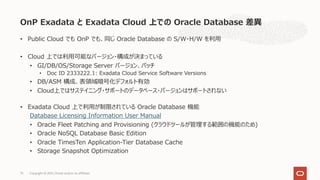 • Public Cloud でも OnP でも、同じ Oracle Database の S/W・H/W を利⽤
• Cloud 上では利⽤可能なバージョン・構成が決まっている
• GI/DB/OS/Storage Server バージョン、パッチ
• Doc ID 2333222.1: Exadata Cloud Service Software Versions
• DB/ASM 構成、表領域暗号化デフォルト有効
• Cloud上ではサステイニング・サポートのデータベース・バージョンはサポートされない
• Exadata Cloud 上で利⽤が制限されている Oracle Database 機能
Database Licensing Information User Manual
• Oracle Fleet Patching and Provisioning (クラウドツールが管理する範囲の機能のため)
• Oracle NoSQL Database Basic Edition
• Oracle TimesTen Application-Tier Database Cache
• Storage Snapshot Optimization
OnP Exadata と Exadata Cloud 上での Oracle Database 差異
Copyright © 2021, Oracle and/or its affiliates
75
 