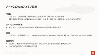 引渡し
• オラクルは、お客様が購⼊書類で指定した配送先にExaC@C H/Wを配送
• 購⼊書類に配送先が記載されていない場合、注⽂書で指定された場所にExaC@C H/Wを配送
ハードウェアの所有権
• オラクルは、 ExaC@Cハードウェアに対するすべての所有権と権限を保持
設置
• オラクルは、引渡場所において、Service Activation Request（SAR)に基づき、 ExaC@Cハードウェアを設置
設置場所
• お客様は、オラクルの明⽰的な同意がない限り、ExaC@Cを他の場所に移転できない
• ExaC@Cの移設には追加料⾦が必要
ハードウェアの納⼊および設置
Copyright © 2021, Oracle and/or its affiliates
78
 