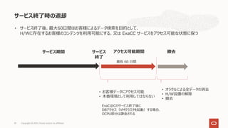 サービス終了時の返却
Copyright © 2021, Oracle and/or its affiliates
81
サービス
終了
最⻑ 60 ⽇間
• お客様データにアクセス可能
• 本番環境として利⽤してはならない
撤去
• オラクルによる全データの消去
• H/W設置の解除
• 撤去
サービス期間
• サービス終了後、最⼤60⽇間はお客様によるデータ検索を⽬的として、
H/Wに存在するお客様のコンテンツを利⽤可能にする、⼜は ExaCC サービスをアクセス可能な状態に保つ
アクセス可能期間
ExaC@Cのサービス終了後に
DBアクセス（VMクラスタを起動）する場合、
OCPU部分は課⾦される
 