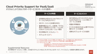 オラクルにしかできないサポートサービスをリモートから提供*1
Cloud Priority Support for PaaS/IaaS
サービスのメリット
サービスの特⻑
• ⾼可⽤性およびビジネスクリティカルな
IaaSとPaaSソリューションの⾼いパ
フォーマンスを実現
• 問題の早期解決
• ビジネスの成功のために必要不可⽋な
優れたサービスを提供
• 柔軟なオプションサービスの選択
＊1 BYOLをご利⽤してExaCCを購⼊される場合は、本サービスを提供できない場合があります。
＊2 オンサイトでのサービスレビューはオプションで対応可能、回数も調整可能です
＊3 オプションサービス（例）
テクニカルチーム（Advanced Support Engineer)の⽀援
お客様環境をドキュメント化 (Environment and Configuration Guide)しての⽀援
その他（Performance Assessmentなど）
• お客様向け担当テクニカルアカウントマ
ネージャ(TAM)のアサイン
• SRマネージメント(SR優先対応)
• 重要問題(Sev#1, お客様／オラクル
相互に合意済みでエスカレーションされ
たSev#２)のエスカレーション・報告
• 四半期毎のサービスレビュー*2
• オプションサービス*3
Supplemental Resource:
四半期毎のサービスレビューの際に、⽇本語でのドキュメントをもとにオンサイトもしくはリモートにて、サービスレビューを実施する費⽤となります。
Copyright © 2021, Oracle and/or its affiliates
98
 