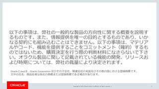 Copyright © 2019, Oracle and/or its affiliates. All rights reserved. |
OracleとJavaは、Oracle Corporation 及びその子会社、関連会社の米国及びその他の国における登録商標です。
文中の社名、商品名等は各社の商標または登録商標である場合があります。
以下の事項は、弊社の一般的な製品の方向性に関する概要を説明す
るものです。また、情報提供を唯一の目的とするものであり、いか
なる契約にも組み込むことはできません。以下の事項は、マテリア
ルやコード、機能を提供することをコミットメント（確約）するも
のではないため、購買決定を行う際の判断材料になさらないで下さ
い。オラクル製品に関して記載されている機能の開発、リリースお
よび時期については、弊社の裁量により決定されます。
2
 