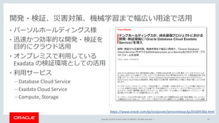 Copyright © 2019, Oracle and/or its affiliates. All rights reserved. |
• パーソルホールディングス様
• 迅速かつ効率的な開発・検証を
目的にクラウド活用
• オンプレミスで利用している
Exadata の検証環境としての活用
• 利用サービス
– Database Cloud Service
– Exadata Cloud Service
– Compute, Storage
開発・検証、災害対策、機械学習まで幅広い用途で活用
29
https://www.oracle.com/jp/corporate/pressrelease/jp20160530a.html
 