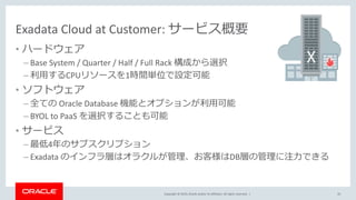 Copyright © 2019, Oracle and/or its affiliates. All rights reserved. |
Exadata Cloud at Customer: サービス概要
• ハードウェア
– Base System / Quarter / Half / Full Rack 構成から選択
– 利用するCPUリソースを1時間単位で設定可能
• ソフトウェア
– 全ての Oracle Database 機能とオプションが利用可能
– BYOL to PaaS を選択することも可能
• サービス
– 最低4年のサブスクリプション
– Exadata のインフラ層はオラクルが管理、お客様はDB層の管理に注力できる
35
 