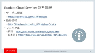 Copyright © 2019, Oracle and/or its affiliates. All rights reserved. |
Exadata Cloud Service: 参考情報
• サービス概要
– https://cloud.oracle.com/ja_JP/database
• 価格情報
– https://cloud.oracle.com/en_US/database/pricing
• マニュアル
– 英語： https://docs.oracle.com/en/cloud/index.html
– 日本語： https://docs.oracle.com/cd/E83857_01/index.html
42
 