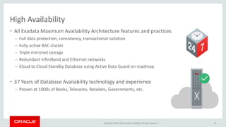Copyright © 2015, Oracle and/or its affiliates. All rights reserved. |
High Availability
• All Exadata Maximum Availability Architecture features and practices
– Full data protection, consistency, transactional isolation
– Fully active RAC cluster
– Triple mirrored storage
– Redundant InfiniBand and Ethernet networks
– Cloud to Cloud Standby Database using Active Data Guard on roadmap
• 37 Years of Database Availability technology and experience
– Proven at 1000s of Banks, Telecoms, Retailers, Governments, etc.
30
 