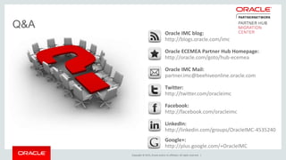 Copyright © 2015, Oracle and/or its affiliates. All rights reserved. |
Q&A
Oracle IMC blog:
http://blogs.oracle.com/imc
Oracle ECEMEA Partner Hub Homepage:
http://oracle.com/goto/hub-ecemea
Oracle IMC Mail:
partner.imc@beehiveonline.oracle.com
Twitter:
http://twitter.com/oracleimc
Facebook:
http://facebook.com/oracleimc
LinkedIn:
http://linkedin.com/groups/OracleIMC-4535240
Google+:
http://plus.google.com/+OracleIMC
 