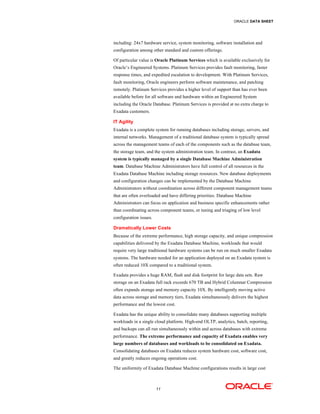 ORACLE DATA SHEET
11
including: 24x7 hardware service, system monitoring, software installation and
configuration among other standard and custom offerings.
Of particular value is Oracle Platinum Services which is available exclusively for
Oracle’s Engineered Systems. Platinum Services provides fault monitoring, faster
response times, and expedited escalation to development. With Platinum Services,
fault monitoring, Oracle engineers perform software maintenance, and patching
remotely. Platinum Services provides a higher level of support than has ever been
available before for all software and hardware within an Engineered System
including the Oracle Database. Platinum Services is provided at no extra charge to
Exadata customers.
IT Agility
Exadata is a complete system for running databases including storage, servers, and
internal networks. Management of a traditional database system is typically spread
across the management teams of each of the components such as the database team,
the storage team, and the system administration team. In contrast, an Exadata
system is typically managed by a single Database Machine Administration
team. Database Machine Administrators have full control of all resources in the
Exadata Database Machine including storage resources. New database deployments
and configuration changes can be implemented by the Database Machine
Administrators without coordination across different component management teams
that are often overloaded and have differing priorities. Database Machine
Administrators can focus on application and business specific enhancements rather
than coordinating across component teams, or tuning and triaging of low level
configuration issues.
Dramatically Lower Costs
Because of the extreme performance, high storage capacity, and unique compression
capabilities delivered by the Exadata Database Machine, workloads that would
require very large traditional hardware systems can be run on much smaller Exadata
systems. The hardware needed for an application deployed on an Exadata system is
often reduced 10X compared to a traditional system.
Exadata provides a huge RAM, flash and disk footprint for large data sets. Raw
storage on an Exadata full rack exceeds 670 TB and Hybrid Columnar Compression
often expands storage and memory capacity 10X. By intelligently moving active
data across storage and memory tiers, Exadata simultaneously delivers the highest
performance and the lowest cost.
Exadata has the unique ability to consolidate many databases supporting multiple
workloads in a single cloud platform. High-end OLTP, analytics, batch, reporting,
and backups can all run simultaneously within and across databases with extreme
performance. The extreme performance and capacity of Exadata enables very
large numbers of databases and workloads to be consolidated on Exadata.
Consolidating databases on Exadata reduces system hardware cost, software cost,
and greatly reduces ongoing operations cost.
The uniformity of Exadata Database Machine configurations results in large cost
 