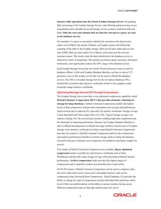 ORACLE DATA SHEET
4
intensive SQL operations into the Oracle Exadata Storage Servers. By pushing
SQL processing to the Exadata Storage Servers, data filtering and processing occurs
immediately and in parallel across all storage servers as data is read from disk and
flash. Only the rows and columns that are directly relevant to a query are sent
to the database servers.
For example, if a query is executed to identify the customers who placed sales
orders over $1000 in the month of March, an Exadata system will offload the
scanning of the table to the Exadata storage, filter out all sales orders that are less
than $1000, filter out sales orders not in March, and extract just the relevant
customer names. The result is that the data transferred to the database servers is
reduced by orders of magnitude. This greatly accelerates query execution, eliminates
bottlenecks, and significantly reduces the CPU usage of the database servers.
Each Exadata Storage Server has two Intel® Xeon® processors that are used for
database offload. A full rack Exadata Database Machine can have a total of 272
processor cores in the storage servers that can be used to offload the database
servers. The CPUs in Exadata Storage Servers do not replace database CPUs.
Instead they accelerate data intensive workloads similar to how graphics cards
accelerate image intensive workloads.
Optimizing Storage Use and I/O Through Compression
The Exadata Storage Server provides a very advanced compression capability called
Hybrid Columnar Compression (HCC) that provides dramatic reductions in
storage for large databases. Hybrid Columnar Compression enables the highest
levels of data compression and provides tremendous cost-savings and performance
improvements due to reduced I/O, especially for analytic workloads. Storage savings
is data dependent and often ranges from 5x to 20x. Typical storage savings is an
industry leading 10x. On conventional systems, enabling high data compression has
the drawback of reducing performance. Because the Exadata Database Machine is
able to offload decompression overhead into large numbers of processors in Exadata
storage, most analytics workloads run faster using Hybrid Columnar Compression
than they do without it. Hybrid Columnar Compression delivers the compression
and analytic performance benefits of column storage while avoiding the dramatic
slowdown that pure columnar stores experience for drilldown operations (single row
access).
Two modes of Hybrid Columnar Compression are available. Query optimized
compression mode is suitable for read intensive workloads such as Data
Warehouses and provides large storage savings while providing enhanced analytic
performance. Archive compression mode provides the highest degree of
compression and is targeted at seldom accessed data that is kept online.
On OLTP systems, Hybrid Columnar Compression can be used to compress older,
less active data while newer, more active and update intensive data can be
compressed using Advanced Row Compression. Oracle Database 12c provides the
ability to change the type of compression used by individual table partitions online
(even if there are global indexes on the table), to ensure seamless tiering across
different compression types as data ages and becomes less active.
 