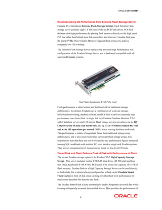 ORACLE DATA SHEET
5
Record breaking I/O Performance from Extreme Flash Storage Server
Exadata X5-2 introduces Extreme Flash Storage Servers. Each Extreme Flash
storage server contains eight 1.6 TB state-of-the-art PCI Flash drives. PCI flash
delivers ultra-high performance by placing flash memory directly on the high speed
PCI bus rather than behind slow disk controllers and directors. Exadata flash uses
the latest NVMe (Non-Volatile Memory Express) flash protocol to achieve
extremely low I/O overhead.
The Extreme Flash Storage Server replaces the previous High Performance disk
configuration of the Exadata Storage Server and is backward compatible with all
supported Exadata systems.
Sun Flash Accelerator F160 PCIe Card
Flash performance is often limited and bottlenecked by traditional storage
architectures. In contrast, Exadata uses a combination of scale-out storage,
InfiniBand networking, database offload, and PCI flash to deliver extremely high
performance rates from flash. A single full rack Exadata Database Machine X5-2,
with 8 database servers and 14 Extreme Flash storage servers can achieve up to 263
GB per second of data scan bandwidth, and up to 4.144 Million random 8K read
and write I/O operations per second (IOPS) when running database workloads.
This performance is orders of magnitude faster than traditional storage array
architectures, and is also much faster than current all-flash storage arrays. It is
important to note that these are real-world end-to-end performance figures measured
running SQL workloads with realistic I/O sizes inside a single rack Exadata system.
They are not component-level measurements based on low-level I/O tools.
Tiered Disk and Flash Delivers Cost of Disk with Performance of Flash
The second Exadata storage option is the Exadata X5-2 High Capacity Storage
Server. This server includes twelve 4 TB SAS disk drives (48 TB total) and four
Sun Flash Accelerator F160 NVMe PCIe cards with a total raw capacity of 6.4TB of
flash memory. Exadata flash in a High Capacity Storage Server can be used directly
as flash disks, but is almost always configured as a flash cache (Exadata Smart
Flash Cache) in front of disk since caching provides flash level performance for
much more data than fits directly into flash.
The Exadata Smart Flash Cache automatically caches frequently accessed data while
keeping infrequently accessed data on disk drives. This provides the performance of
 