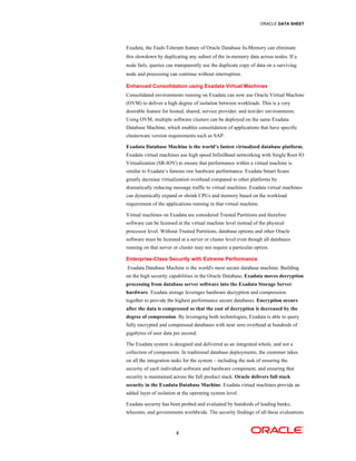 ORACLE DATA SHEET
8
Exadata, the Fault-Tolerant feature of Oracle Database In-Memory can eliminate
this slowdown by duplicating any subset of the in-memory data across nodes. If a
node fails, queries can transparently use the duplicate copy of data on a surviving
node and processing can continue without interruption.
Enhanced Consolidation using Exadata Virtual Machines
Consolidated environments running on Exadata can now use Oracle Virtual Machine
(OVM) to deliver a high degree of isolation between workloads. This is a very
desirable feature for hosted, shared, service provider, and test/dev environments.
Using OVM, multiple software clusters can be deployed on the same Exadata
Database Machine, which enables consolidation of applications that have specific
clusterware version requirements such as SAP.
Exadata Database Machine is the world’s fastest virtualized database platform.
Exadata virtual machines use high speed InfiniBand networking with Single Root IO
Virtualization (SR-IOV) to ensure that performance within a virtual machine is
similar to Exadata’s famous raw hardware performance. Exadata Smart Scans
greatly decrease virtualization overhead compared to other platforms by
dramatically reducing message traffic to virtual machines. Exadata virtual machines
can dynamically expand or shrink CPUs and memory based on the workload
requirement of the applications running in that virtual machine.
Virtual machines on Exadata are considered Trusted Partitions and therefore
software can be licensed at the virtual machine level instead of the physical
processor level. Without Trusted Partitions, database options and other Oracle
software must be licensed at a server or cluster level even though all databases
running on that server or cluster may not require a particular option.
Enterprise-Class Security with Extreme Performance
Exadata Database Machine is the world's most secure database machine. Building
on the high security capabilities in the Oracle Database, Exadata moves decryption
processing from database server software into the Exadata Storage Server
hardware. Exadata storage leverages hardware decryption and compression
together to provide the highest performance secure databases. Encryption occurs
after the data is compressed so that the cost of decryption is decreased by the
degree of compression. By leveraging both technologies, Exadata is able to query
fully encrypted and compressed databases with near zero overhead at hundreds of
gigabytes of user data per second.
The Exadata system is designed and delivered as an integrated whole, and not a
collection of components. In traditional database deployments, the customer takes
on all the integration tasks for the system – including the task of ensuring the
security of each individual software and hardware component, and ensuring that
security is maintained across the full product stack. Oracle delivers full stack
security in the Exadata Database Machine. Exadata virtual machines provide an
added layer of isolation at the operating system level.
Exadata security has been probed and evaluated by hundreds of leading banks,
telecoms, and governments worldwide. The security findings of all these evaluations
 