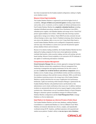 ORACLE DATA SHEET
9
have been incorporated into the Exadata standard configuration, making it a highly
secure database system.
Mission Critical High Availability
The Exadata Database Machine is engineered to provide the highest levels of
availability. All types of failures are protected against including simple failures
such as disk, server, or network, as well as complex site failures and human errors.
Each Exadata Database Machine has completely redundant hardware including
redundant InfiniBand networking, redundant Power Distribution Units (PDU),
redundant power supplies, and redundant database and storage servers. Oracle RAC
protects against database server failure. ASM provides data mirroring to protect
against disk or storage server failures. Oracle RMAN provides extremely fast and
efficient backups to disk or tape. Oracle’s Flashback technology allows backing out
user errors at the database, table or even row level. Using Oracle Data Guard, a
second Exadata Database Machine can be configured to transparently maintain a
real-time copy of the database at a remote site to provide full protection against
primary database failures and site disasters.
Because of its industry leading availability, the Exadata Database Machine has been
deployed by leading companies for their most critical applications including
interbank fund transfers, online securities trading, real-time call tracking, and web-
based retailing. Mission Critical availability is not restricted to OLTP workloads; it
also applies to warehousing and analytics workloads.
Comprehensive System Management
Oracle Enterprise Manager 12c uses a holistic approach to manage the Exadata
Database Machine and provides comprehensive lifecycle management from
monitoring to management and ongoing maintenance for the entire system. It
provides a unified view of all the hardware and software components such as
database servers, Exadata storage, and InfiniBand switches and allows monitoring
the operations running on them and their resource utilization. DBAs can drill down
from database monitoring screens to the storage layer of the Exadata Database
Machine to quickly determine the root cause of application level performance
bottlenecks. Lights-out monitoring within Enterprise Manager is optimized for the
Exadata Database Machine with predefined metrics and thresholds so that
administrators receive timely notifications when issues arise. In addition, hardware
incidents are automatically detected and service requests logged to reduce problem
resolution time. Administrators can use Consolidation Planner in Oracle Enterprise
Manager to determine optimal consolidation strategies for different Exadata
Database Machine configurations and the Cloud Management Pack to manage
Database as a Service deployment.
Ideal Platform for Database as a Service Private or Public Cloud
The Exadata Database Machine can host many databases, enabling Database
Consolidation or a sophisticated Database as a Service (DBaaS) Cloud. Multi-
Database environments inherently have diverse, complex, and unpredictable
workloads mixing OLTP, Analytics, and Batch operations with sequential and
random access patterns. Exadata’s ability to run any type or mix of database
 