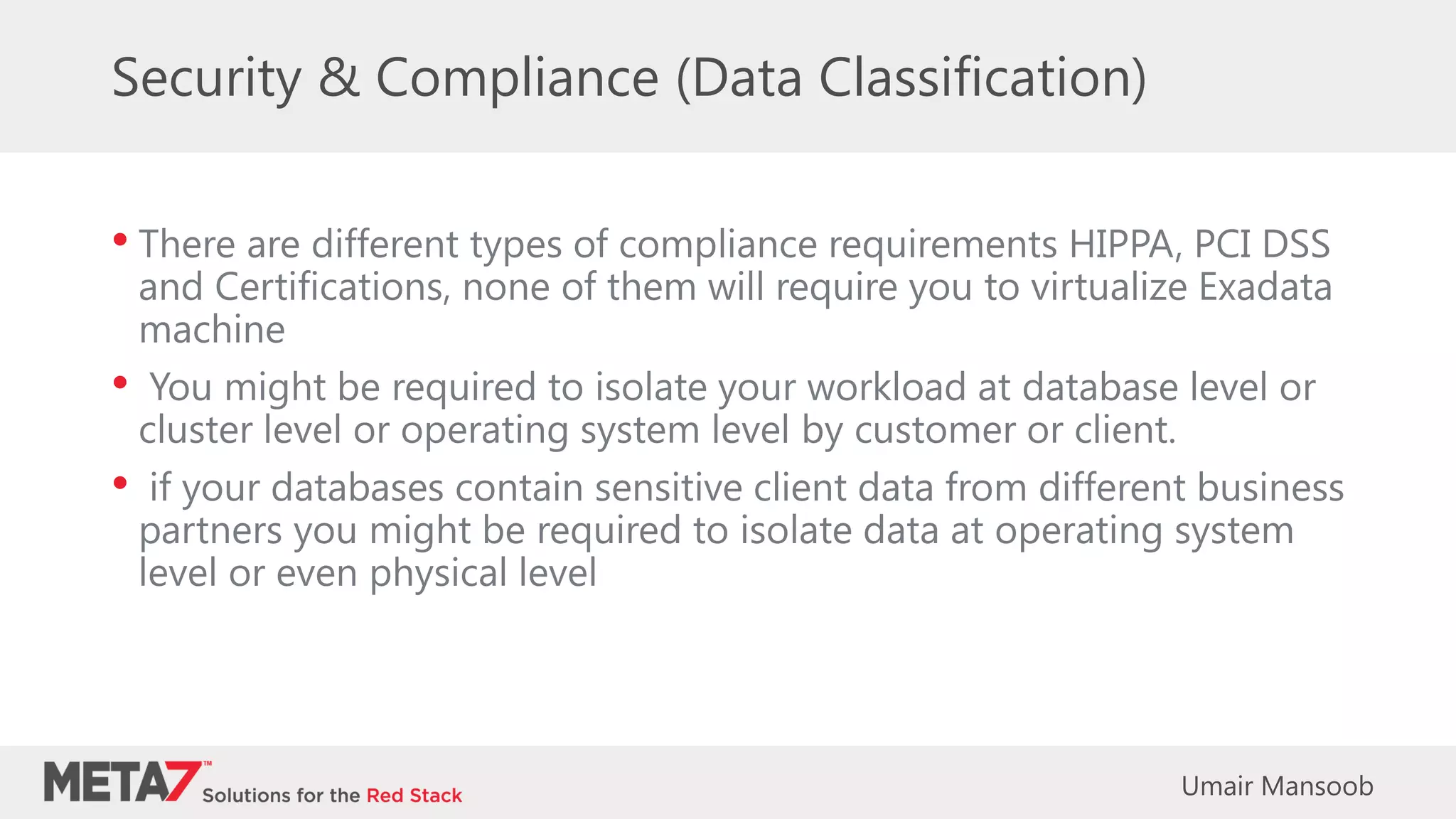 Security & Compliance (Data Classification)
• There are different types of compliance requirements HIPPA, PCI DSS
and Certifications, none of them will require you to virtualize Exadata
machine
• You might be required to isolate your workload at database level or
cluster level or operating system level by customer or client.
• if your databases contain sensitive client data from different business
partners you might be required to isolate data at operating system
level or even physical level
Umair Mansoob
 