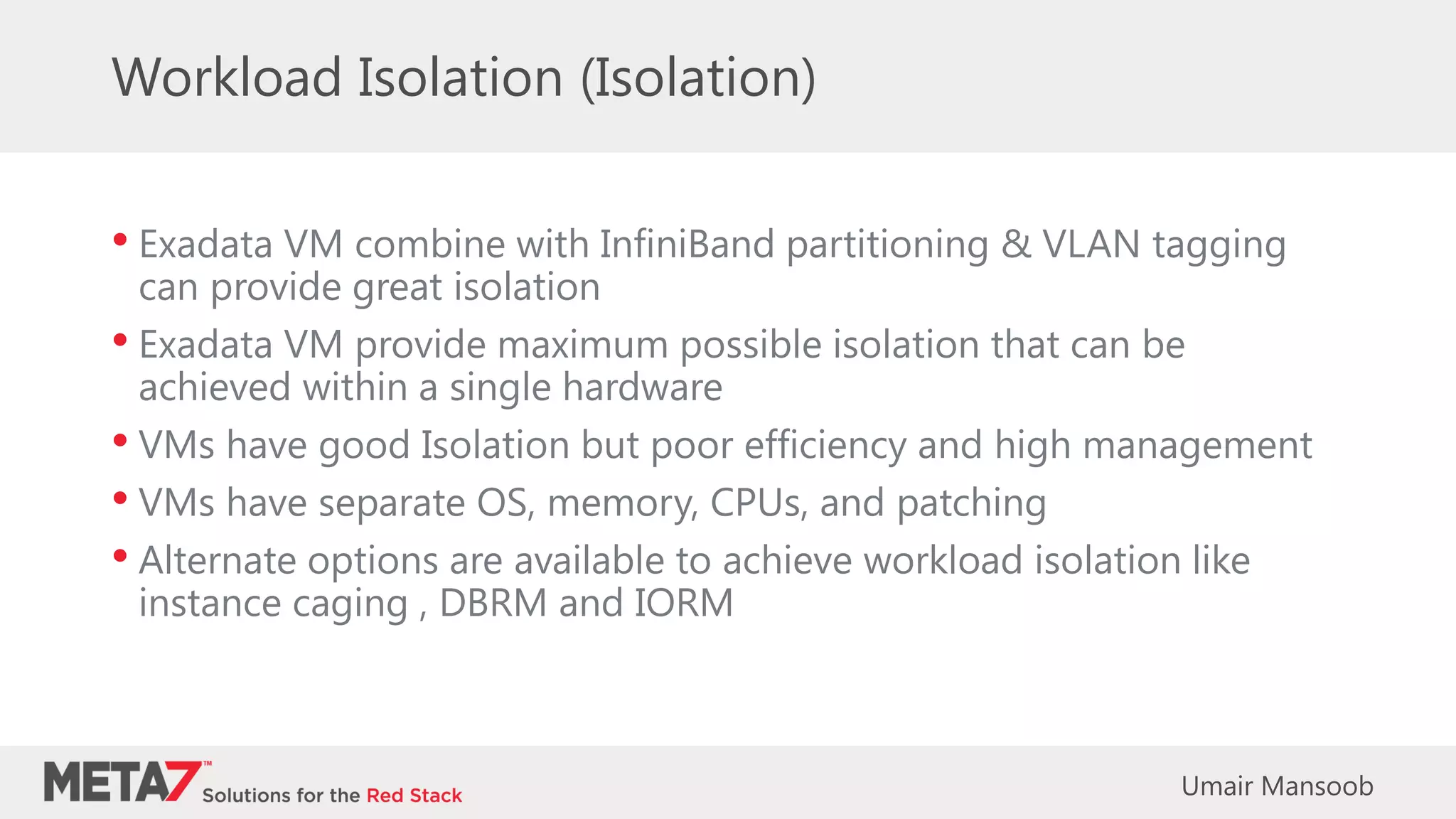 Workload Isolation (Isolation)
• Exadata VM combine with InfiniBand partitioning & VLAN tagging
can provide great isolation
• Exadata VM provide maximum possible isolation that can be
achieved within a single hardware
• VMs have good Isolation but poor efficiency and high management
• VMs have separate OS, memory, CPUs, and patching
• Alternate options are available to achieve workload isolation like
instance caging , DBRM and IORM
Umair Mansoob
 